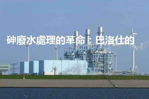 砷廢水處理的革命：巴洛仕的技術(shù)突破！